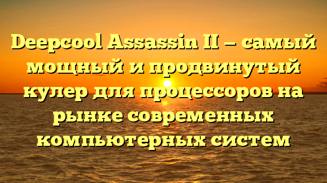 Deepcool Assassin II — самый мощный и продвинутый кулер для процессоров на рынке современных компьютерных систем