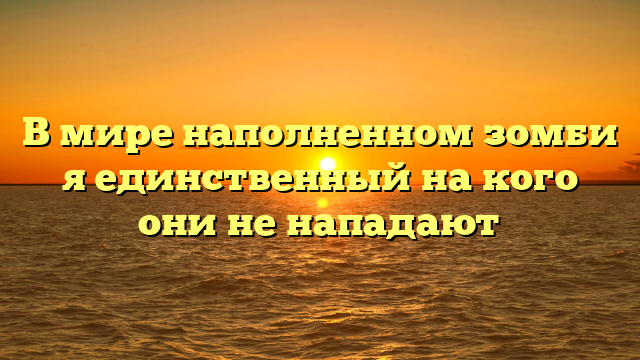 В мире наполненном зомби я единственный на кого они не нападают