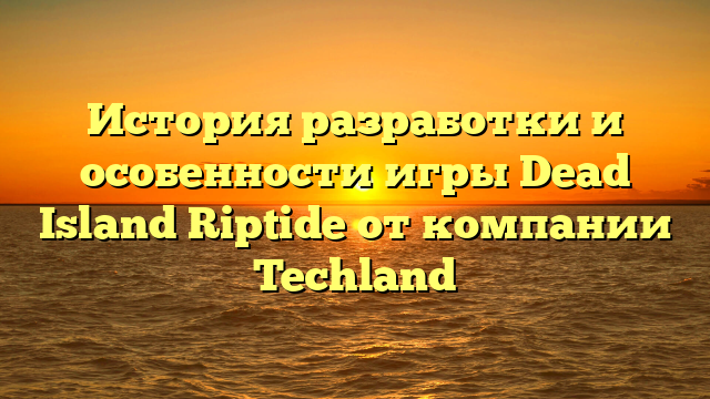 История разработки и особенности игры Dead Island Riptide от компании Techland