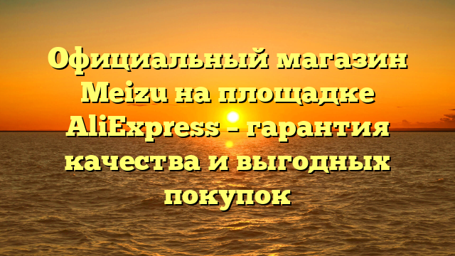 Официальный магазин Meizu на площадке AliExpress – гарантия качества и выгодных покупок