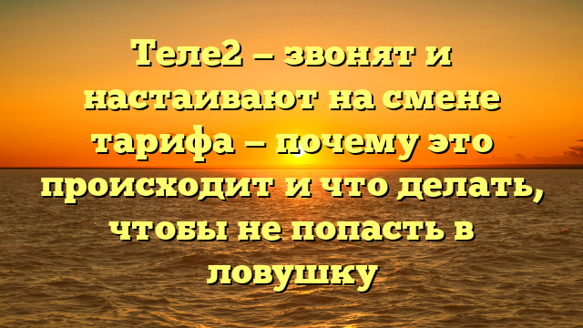 Теле2 — звонят и настаивают на смене тарифа — почему это происходит и что делать, чтобы не попасть в ловушку