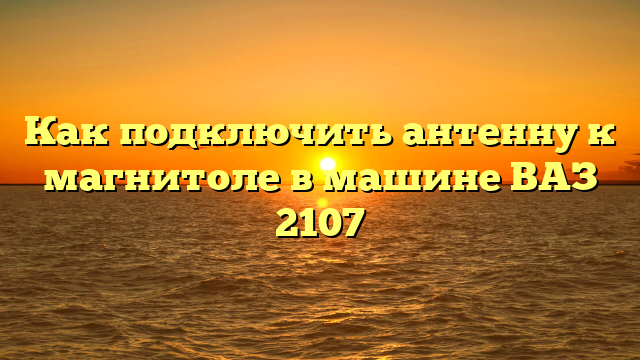 Как подключить антенну к магнитоле в машине ВАЗ 2107