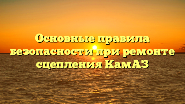 Основные правила безопасности при ремонте сцепления КамАЗ