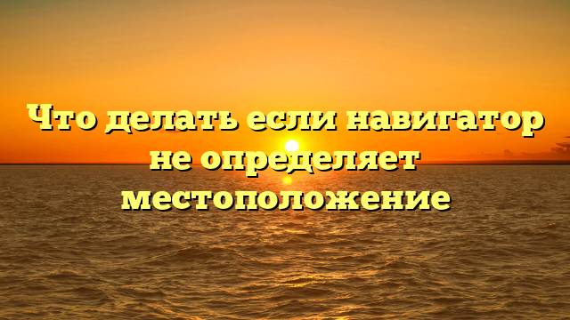 Что делать если навигатор не определяет местоположение