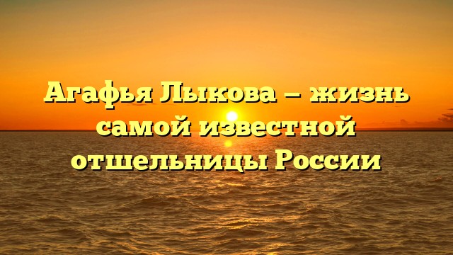 Агафья Лыкова — жизнь самой известной отшельницы России