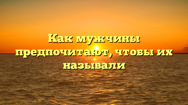 Как мужчины предпочитают, чтобы их называли
