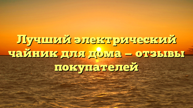 Лучший электрический чайник для дома — отзывы покупателей