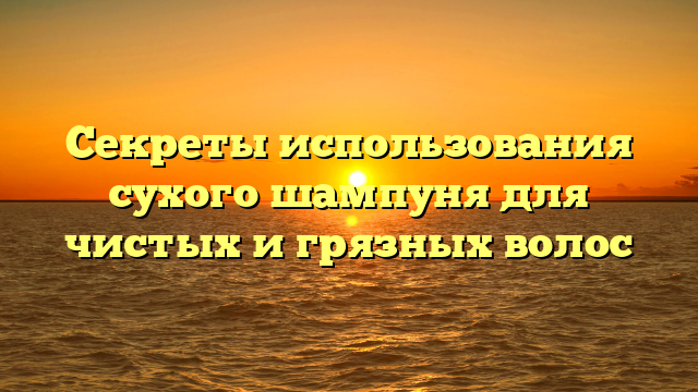 Секреты использования сухого шампуня для чистых и грязных волос