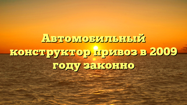 Автомобильный конструктор привоз в 2009 году законно