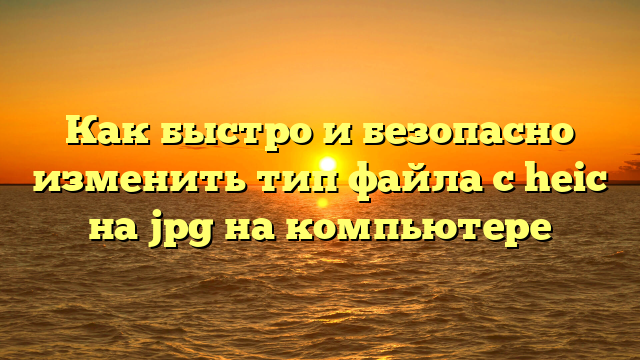 Как быстро и безопасно изменить тип файла с heic на jpg на компьютере