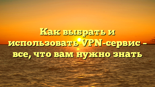 Как выбрать и использовать VPN-сервис – все, что вам нужно знать