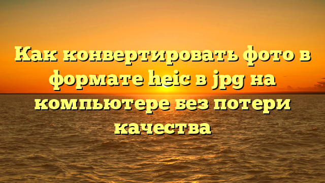Как конвертировать фото в формате heic в jpg на компьютере без потери качества