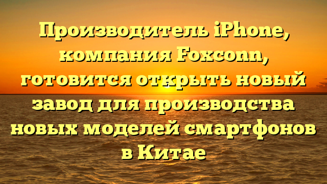 Производитель iPhone, компания Foxconn, готовится открыть новый завод для производства новых моделей смартфонов в Китае